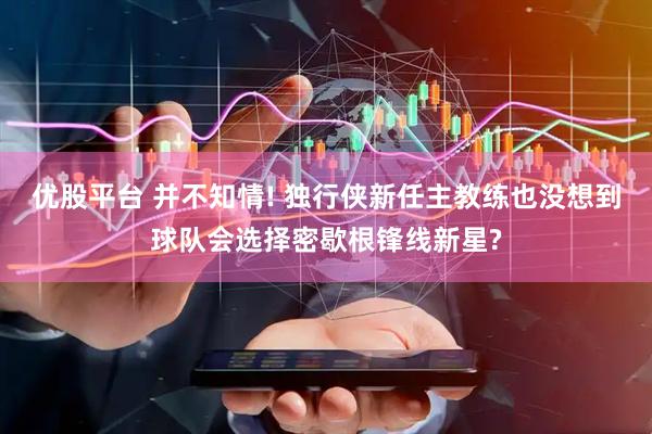 优股平台 并不知情! 独行侠新任主教练也没想到球队会选择密歇根锋线新星?