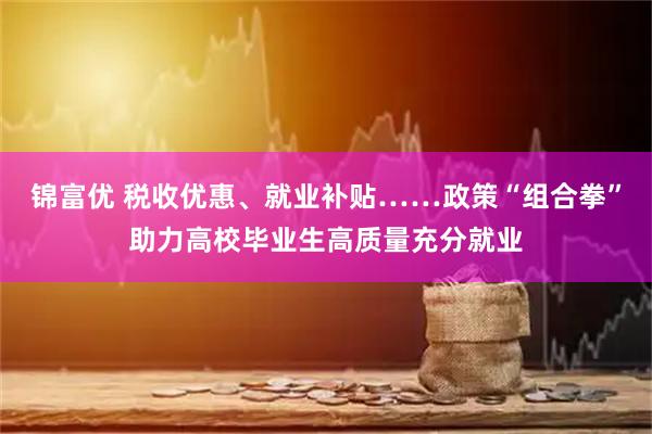 锦富优 税收优惠、就业补贴……政策“组合拳”助力高校毕业生高质量充分就业