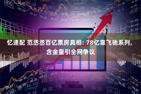 忆速配 范丞丞百亿票房真相: 78亿靠飞驰系列, 含金量引全网争议