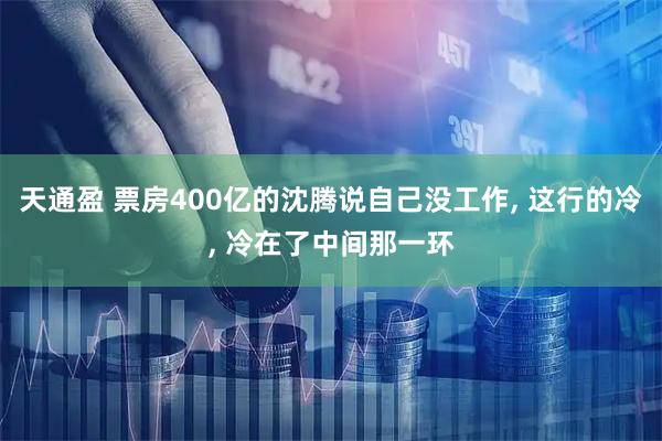 天通盈 票房400亿的沈腾说自己没工作, 这行的冷, 冷在了中间那一环