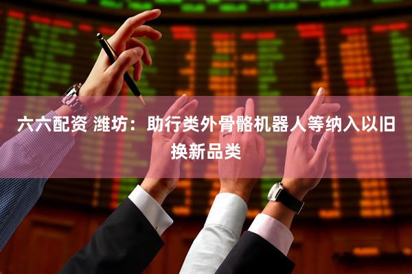 六六配资 潍坊：助行类外骨骼机器人等纳入以旧换新品类