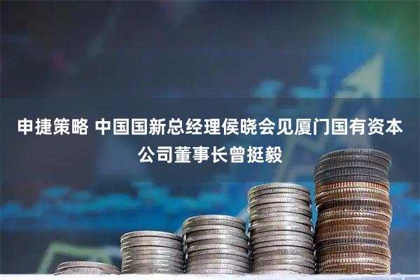 申捷策略 中国国新总经理侯晓会见厦门国有资本公司董事长曾挺毅
