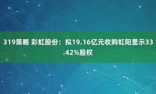 319策略 彩虹股份：拟19.16亿元收购虹阳显示33.42%股权