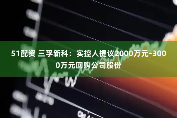 51配资 三孚新科：实控人提议2000万元-3000万元回购公司股份