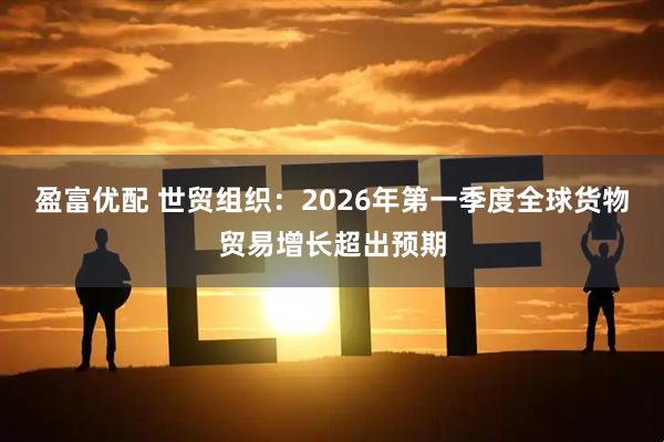 盈富优配 世贸组织：2026年第一季度全球货物贸易增长超出预期