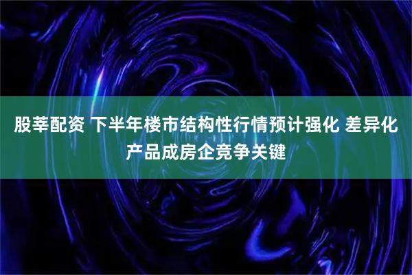 股莘配资 下半年楼市结构性行情预计强化 差异化产品成房企竞争关键