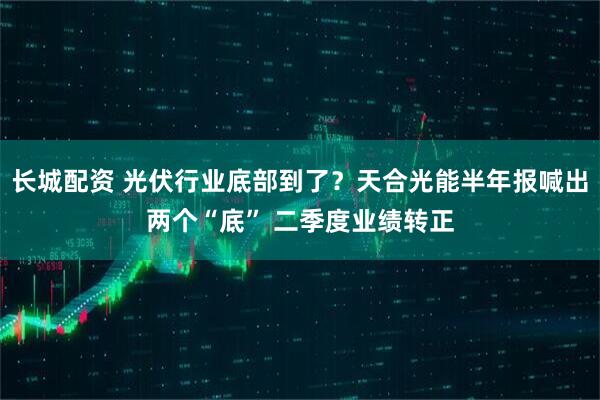 长城配资 光伏行业底部到了？天合光能半年报喊出两个“底” 二季度业绩转正