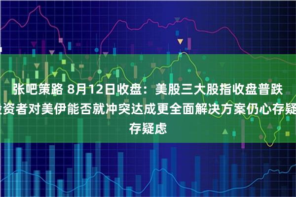 张吧策路 8月12日收盘：美股三大股指收盘普跌 投资者对美伊能否就冲突达成更全面解决方案仍心存疑虑